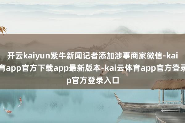 开云kaiyun紫牛新闻记者添加涉事商家微信-kai云体育app官方下载app最新版本-kai云体育app官方登录入口