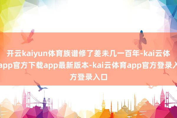 开云kaiyun体育族谱修了差未几一百年-kai云体育app官方下载app最新版本-kai云体育app官方登录入口