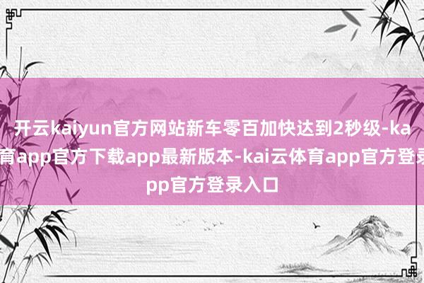 开云kaiyun官方网站新车零百加快达到2秒级-kai云体育app官方下载app最新版本-kai云体育app官方登录入口