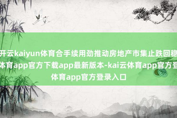 开云kaiyun体育合手续用劲推动房地产市集止跌回稳-kai云体育app官方下载app最新版本-kai云体育app官方登录入口