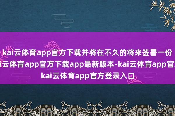 kai云体育app官方下载并将在不久的将来签署一份备忘录-kai云体育app官方下载app最新版本-kai云体育app官方登录入口