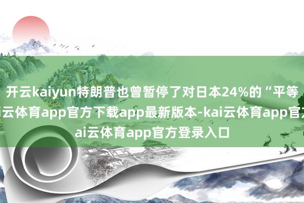 开云kaiyun特朗普也曾暂停了对日本24%的“平等”关税-kai云体育app官方下载app最新版本-kai云体育app官方登录入口