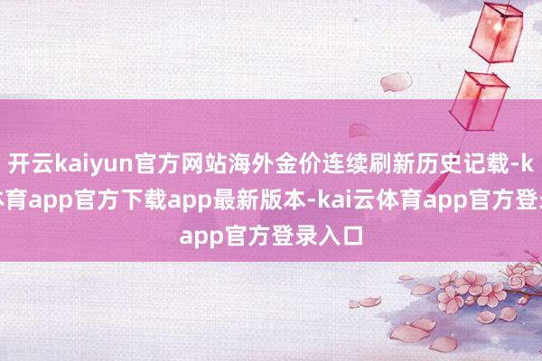 开云kaiyun官方网站海外金价连续刷新历史记载-kai云体育app官方下载app最新版本-kai云体育app官方登录入口