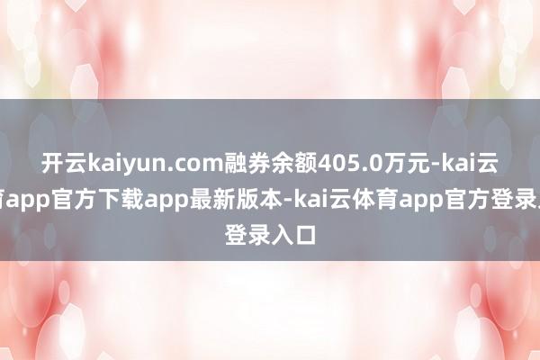 开云kaiyun.com融券余额405.0万元-kai云体育app官方下载app最新版本-kai云体育app官方登录入口
