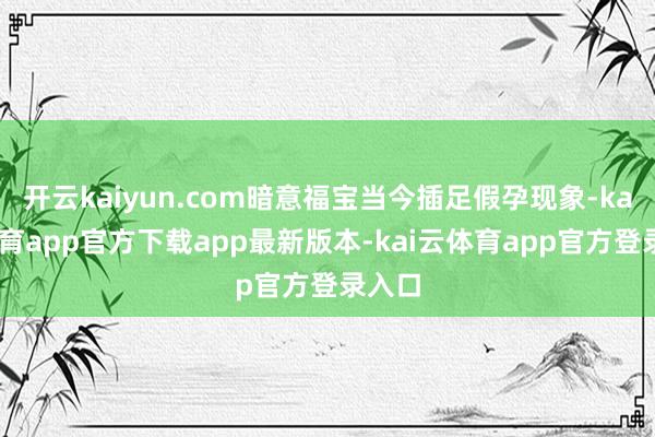 开云kaiyun.com暗意福宝当今插足假孕现象-kai云体育app官方下载app最新版本-kai云体育app官方登录入口
