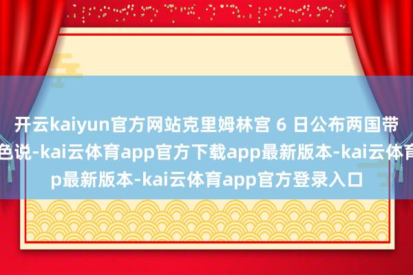 开云kaiyun官方网站克里姆林宫 6 日公布两国带领东谈主的通话本色说-kai云体育app官方下载app最新版本-kai云体育app官方登录入口
