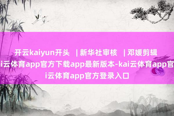 开云kaiyun开头   | 新华社审核   | 邓媛剪辑   |   田欣-kai云体育app官方下载app最新版本-kai云体育app官方登录入口