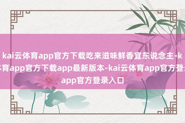 kai云体育app官方下载吃来滋味鲜香宜东说念主-kai云体育app官方下载app最新版本-kai云体育app官方登录入口