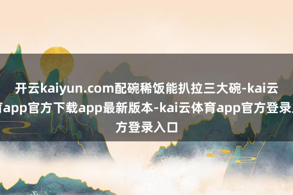 开云kaiyun.com配碗稀饭能扒拉三大碗-kai云体育app官方下载app最新版本-kai云体育app官方登录入口