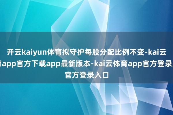 开云kaiyun体育拟守护每股分配比例不变-kai云体育app官方下载app最新版本-kai云体育app官方登录入口