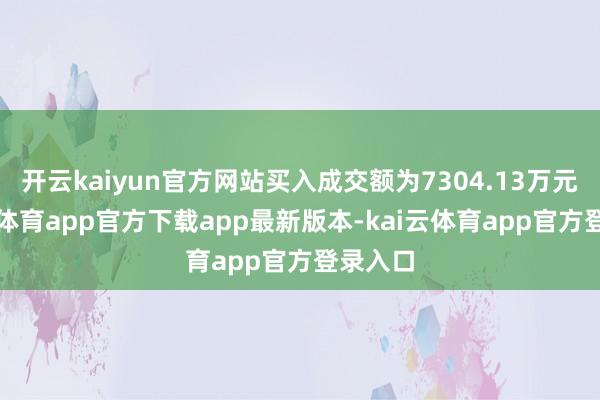 开云kaiyun官方网站买入成交额为7304.13万元-kai云体育app官方下载app最新版本-kai云体育app官方登录入口