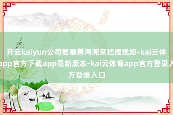开云kaiyun公司要顺着海潮来把捏规矩-kai云体育app官方下载app最新版本-kai云体育app官方登录入口