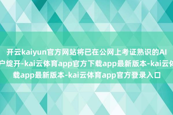开云kaiyun官方网站将已在公网上考证熟识的AI智商系统性向企业用户绽开-kai云体育app官方下载app最新版本-kai云体育app官方登录入口