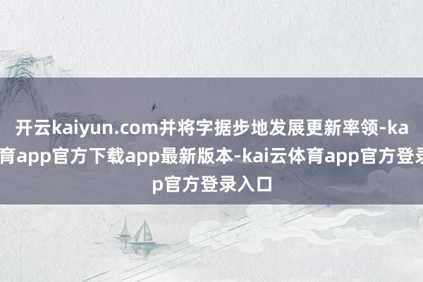 开云kaiyun.com并将字据步地发展更新率领-kai云体育app官方下载app最新版本-kai云体育app官方登录入口