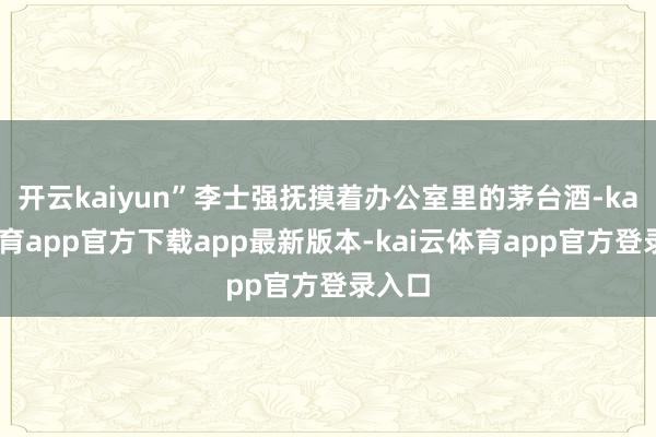 开云kaiyun”李士强抚摸着办公室里的茅台酒-kai云体育app官方下载app最新版本-kai云体育app官方登录入口