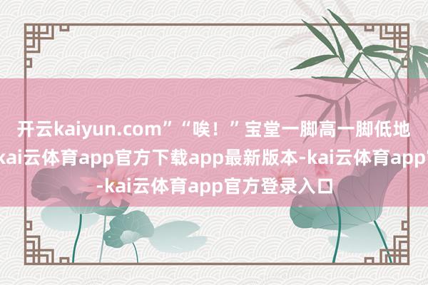 开云kaiyun.com”“唉！”宝堂一脚高一脚低地往车厢去了-kai云体育app官方下载app最新版本-kai云体育app官方登录入口