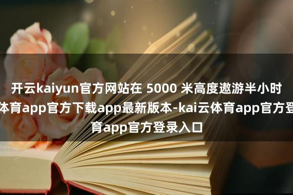 开云kaiyun官方网站在 5000 米高度遨游半小时-kai云体育app官方下载app最新版本-kai云体育app官方登录入口