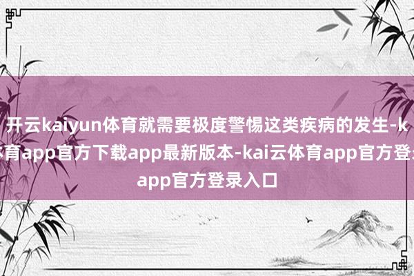 开云kaiyun体育就需要极度警惕这类疾病的发生-kai云体育app官方下载app最新版本-kai云体育app官方登录入口