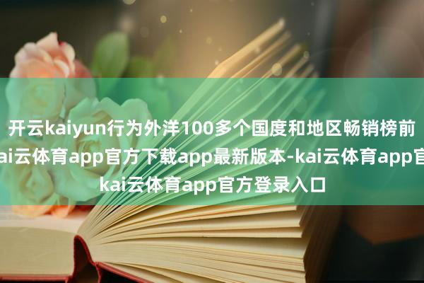 开云kaiyun行为外洋100多个国度和地区畅销榜前哨的常客-kai云体育app官方下载app最新版本-kai云体育app官方登录入口