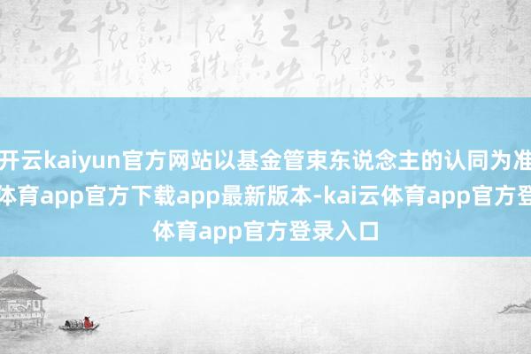 开云kaiyun官方网站以基金管束东说念主的认同为准-kai云体育app官方下载app最新版本-kai云体育app官方登录入口