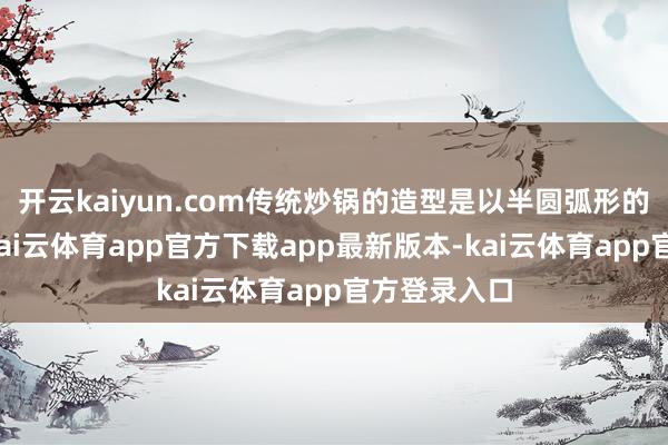 开云kaiyun.com传统炒锅的造型是以半圆弧形的造型为主-kai云体育app官方下载app最新版本-kai云体育app官方登录入口