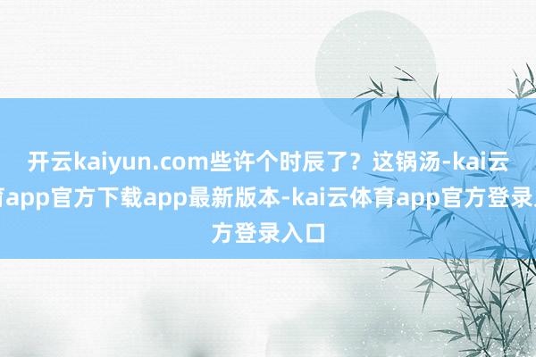 开云kaiyun.com些许个时辰了？这锅汤-kai云体育app官方下载app最新版本-kai云体育app官方登录入口