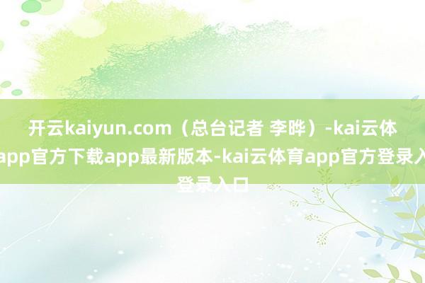 开云kaiyun.com（总台记者 李晔）-kai云体育app官方下载app最新版本-kai云体育app官方登录入口