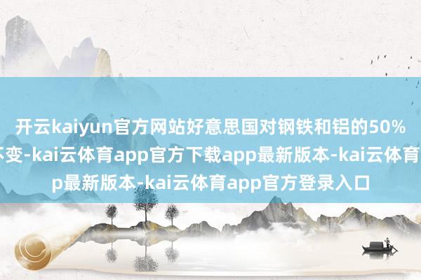 开云kaiyun官方网站好意思国对钢铁和铝的50%高关税暂时守护不变-kai云体育app官方下载app最新版本-kai云体育app官方登录入口