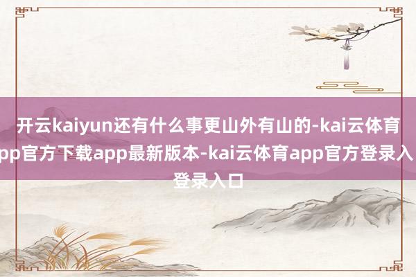 开云kaiyun还有什么事更山外有山的-kai云体育app官方下载app最新版本-kai云体育app官方登录入口