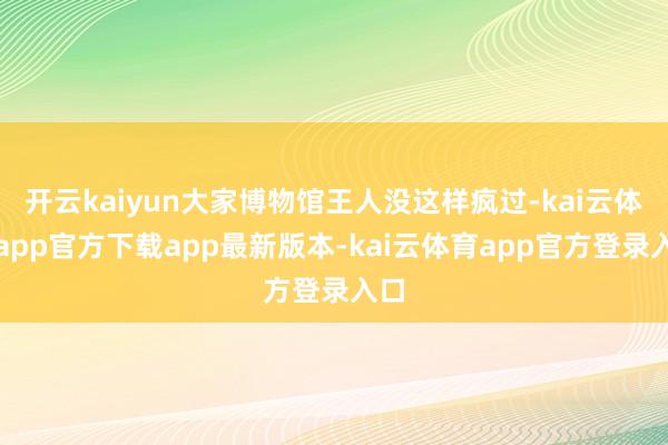 开云kaiyun大家博物馆王人没这样疯过-kai云体育app官方下载app最新版本-kai云体育app官方登录入口