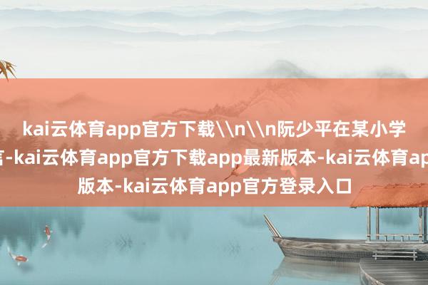 kai云体育app官方下载\n\n阮少平在某小学开学典礼上发言-kai云体育app官方下载app最新版本-kai云体育app官方登录入口