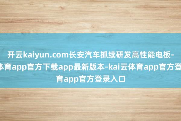 开云kaiyun.com长安汽车抓续研发高性能电板-kai云体育app官方下载app最新版本-kai云体育app官方登录入口