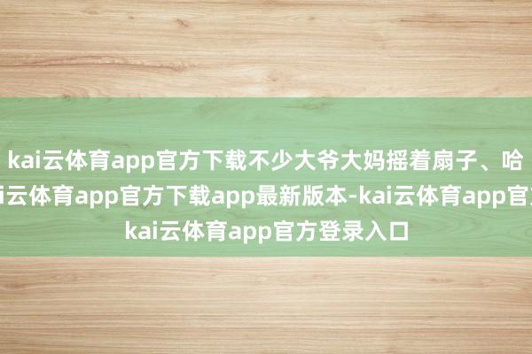 kai云体育app官方下载不少大爷大妈摇着扇子、哈欠连连-kai云体育app官方下载app最新版本-kai云体育app官方登录入口