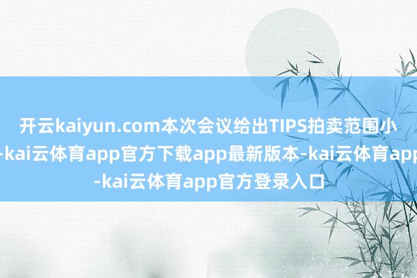 开云kaiyun.com本次会议给出TIPS拍卖范围小幅加多的指导-kai云体育app官方下载app最新版本-kai云体育app官方登录入口