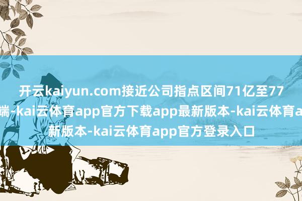 开云kaiyun.com接近公司指点区间71亿至77亿好意思元的高端-kai云体育app官方下载app最新版本-kai云体育app官方登录入口