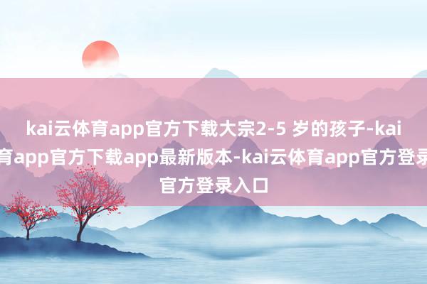 kai云体育app官方下载大宗2-5 岁的孩子-kai云体育app官方下载app最新版本-kai云体育app官方登录入口