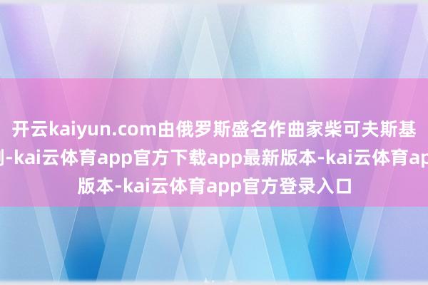 开云kaiyun.com由俄罗斯盛名作曲家柴可夫斯基改编成芭蕾舞剧-kai云体育app官方下载app最新版本-kai云体育app官方登录入口