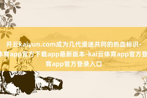 开云kaiyun.com成为几代漫迷共同的热血标识-kai云体育app官方下载app最新版本-kai云体育app官方登录入口