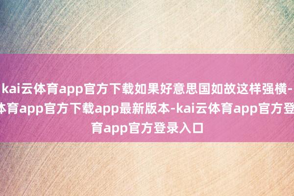 kai云体育app官方下载如果好意思国如故这样强横-kai云体育app官方下载app最新版本-kai云体育app官方登录入口