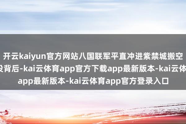 开云kaiyun官方网站八国联军平直冲进紫禁城搬空家当……每一次辱没背后-kai云体育app官方下载app最新版本-kai云体育app官方登录入口