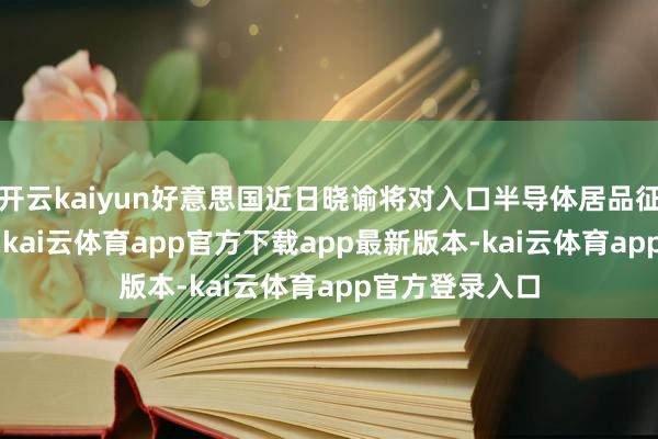 开云kaiyun好意思国近日晓谕将对入口半导体居品征收100%关税-kai云体育app官方下载app最新版本-kai云体育app官方登录入口