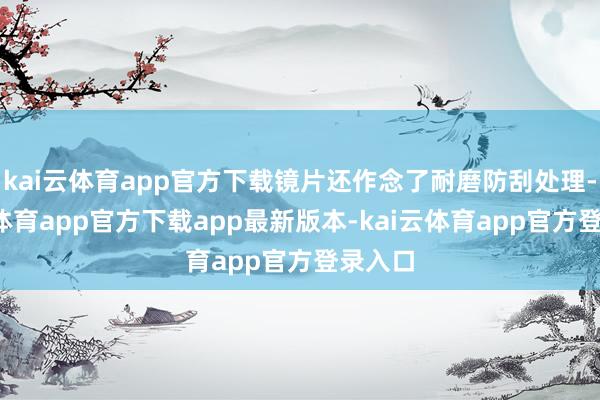 kai云体育app官方下载镜片还作念了耐磨防刮处理-kai云体育app官方下载app最新版本-kai云体育app官方登录入口