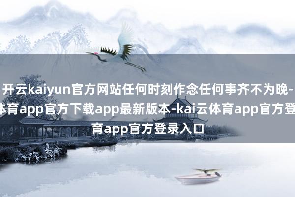 开云kaiyun官方网站任何时刻作念任何事齐不为晚-kai云体育app官方下载app最新版本-kai云体育app官方登录入口