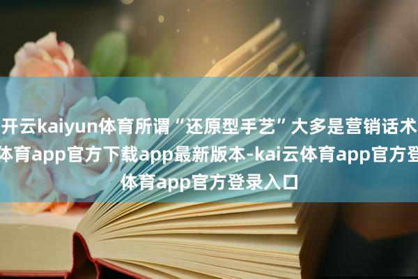 开云kaiyun体育所谓“还原型手艺”大多是营销话术-kai云体育app官方下载app最新版本-kai云体育app官方登录入口