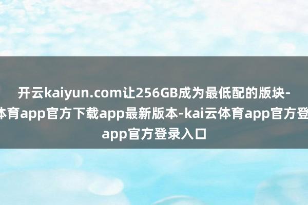 开云kaiyun.com让256GB成为最低配的版块-kai云体育app官方下载app最新版本-kai云体育app官方登录入口