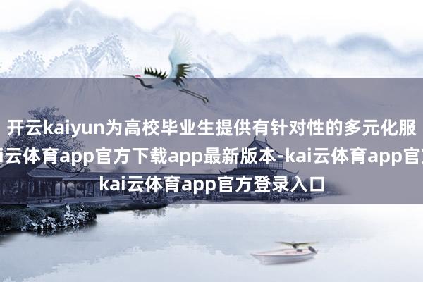 开云kaiyun为高校毕业生提供有针对性的多元化服务服务-kai云体育app官方下载app最新版本-kai云体育app官方登录入口