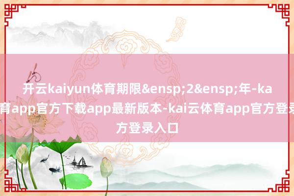 开云kaiyun体育期限&ensp;2&ensp;年-kai云体育app官方下载app最新版本-kai云体育app官方登录入口