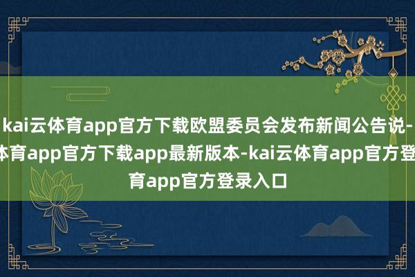 kai云体育app官方下载欧盟委员会发布新闻公告说-kai云体育app官方下载app最新版本-kai云体育app官方登录入口