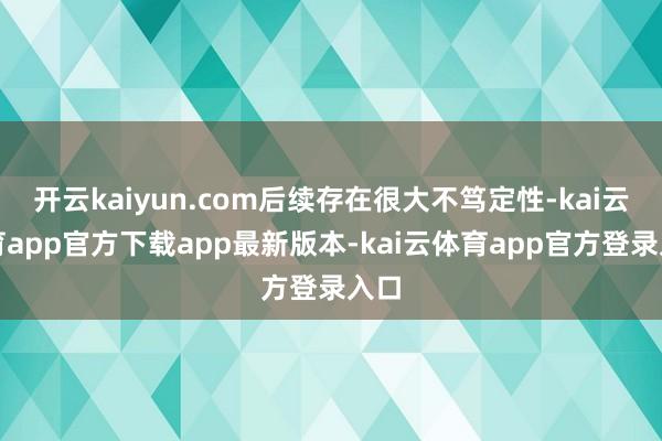 开云kaiyun.com后续存在很大不笃定性-kai云体育app官方下载app最新版本-kai云体育app官方登录入口