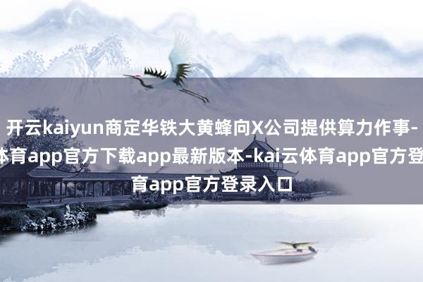 开云kaiyun商定华铁大黄蜂向X公司提供算力作事-kai云体育app官方下载app最新版本-kai云体育app官方登录入口